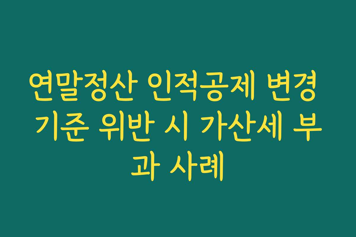 연말정산 인적공제 변경 기준 위반 시 가산세 부과 사례