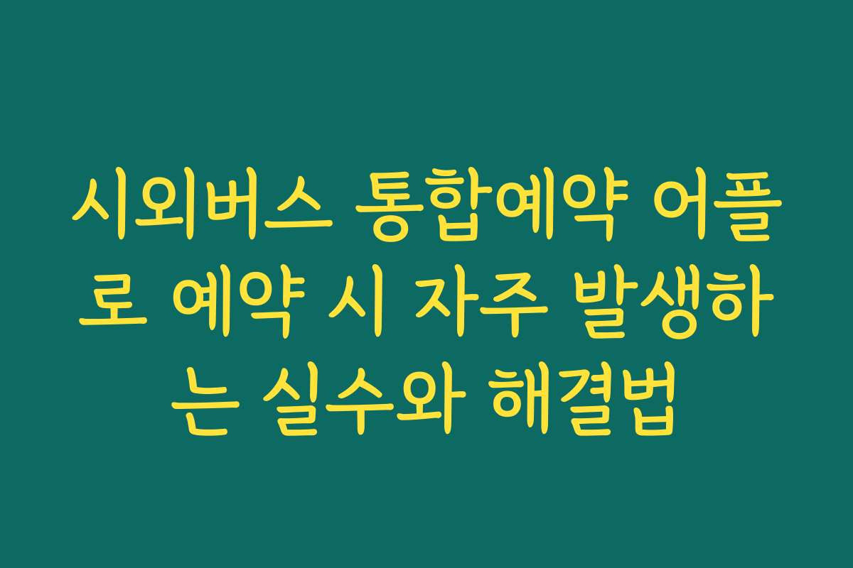 시외버스 통합예약 어플로 예약 시 자주 발생하는 실수와 해결법