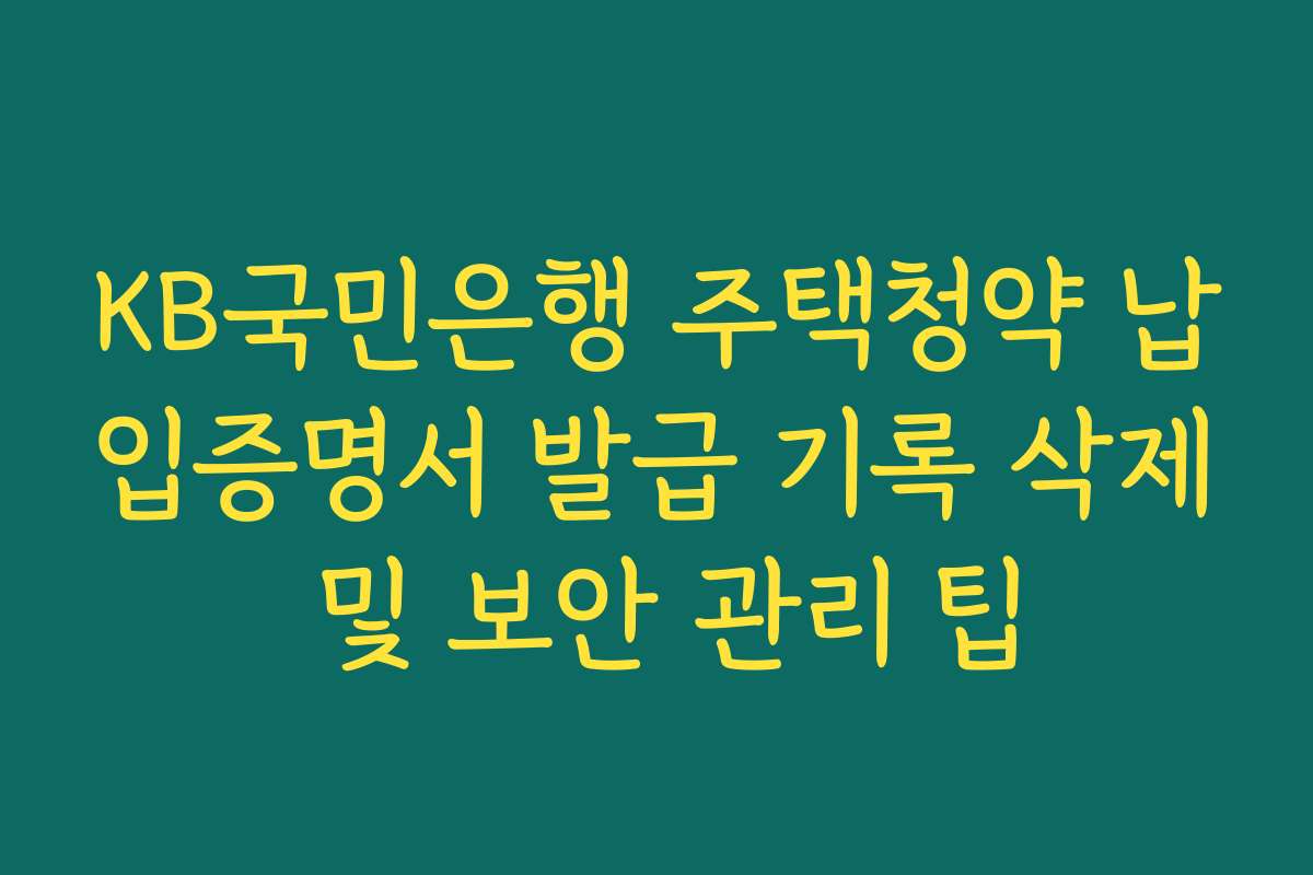 KB국민은행 주택청약 납입증명서 발급 기록 삭제 및 보안 관리 팁