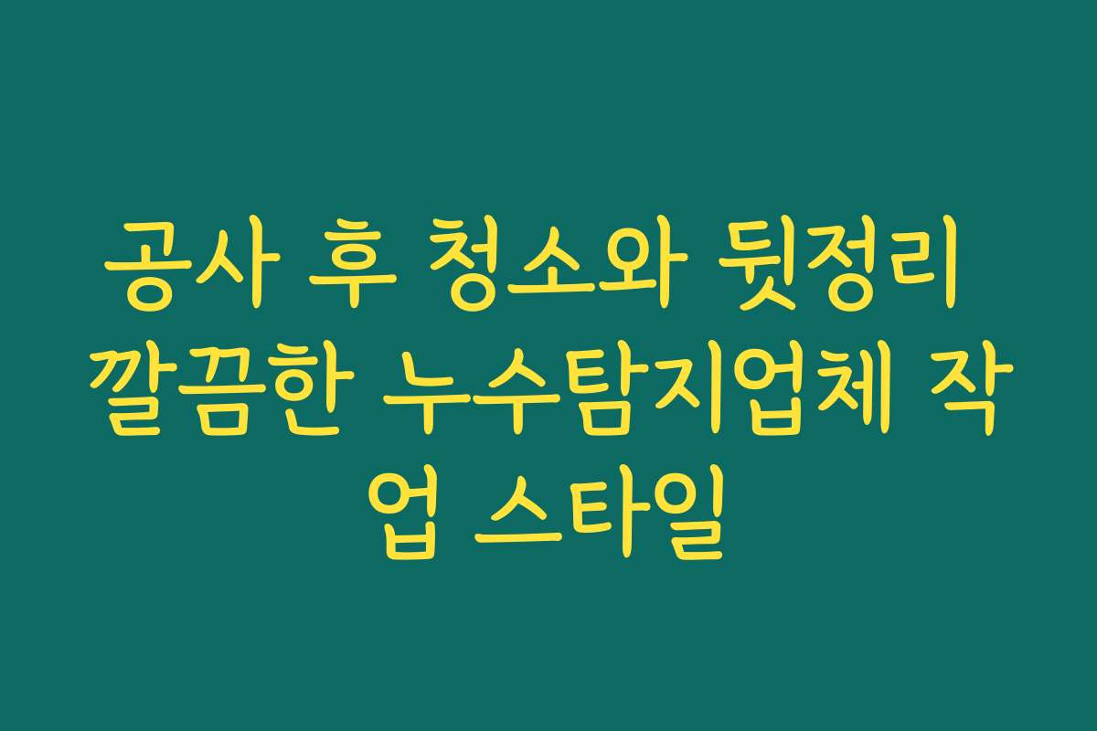 공사 후 청소와 뒷정리 깔끔한 누수탐지업체 작업 스타일