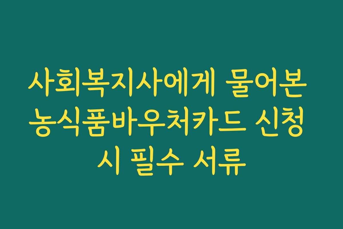사회복지사에게 물어본 농식품바우처카드 신청 시 필수 서류