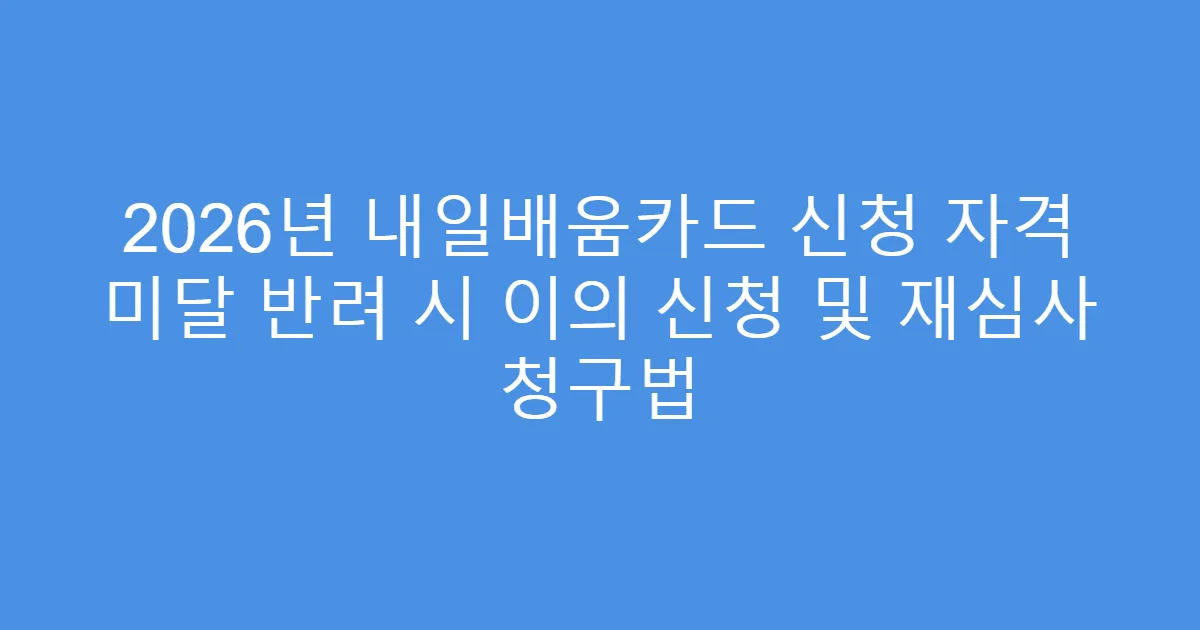 2026년 내일배움카드 신청 자격 미달 반려 시 이의 신청 및 재심사 청구법