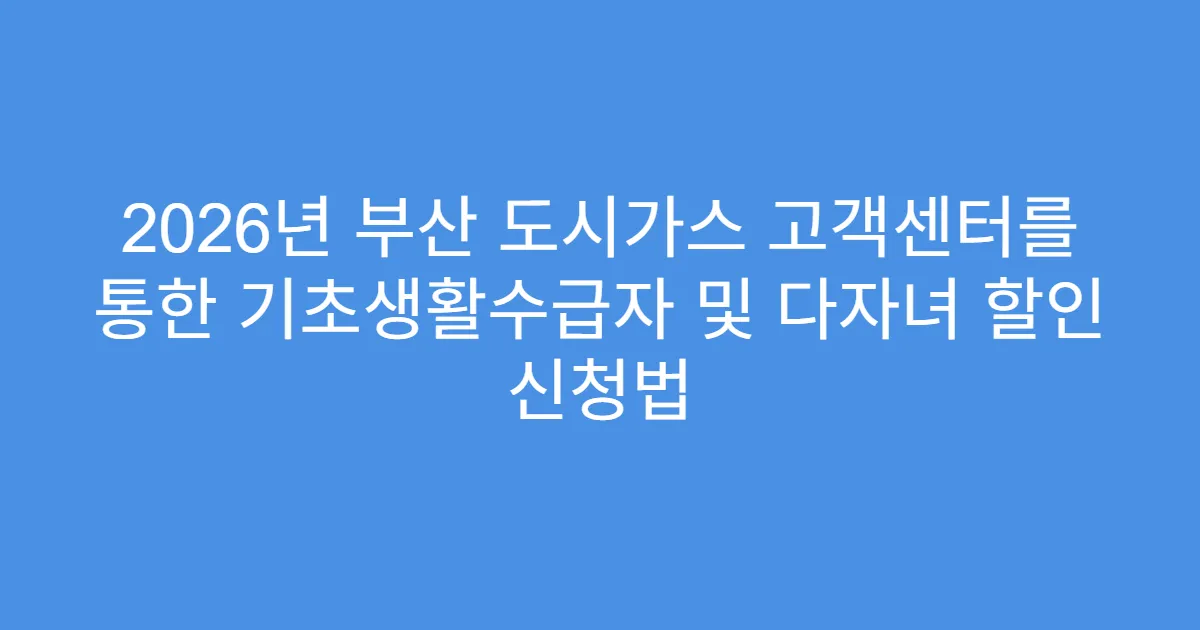 2026년 부산 도시가스 고객센터를 통한 기초생활수급자 및 다자녀 할인 신청법