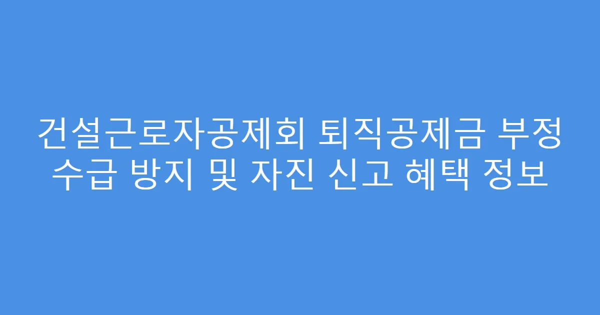 건설근로자공제회 퇴직공제금 부정 수급 방지 및 자진 신고 혜택 정보