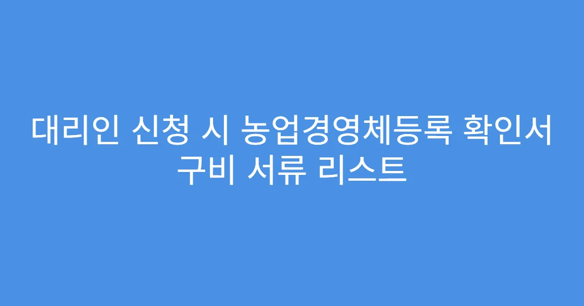 대리인 신청 시 농업경영체등록 확인서 구비 서류 리스트