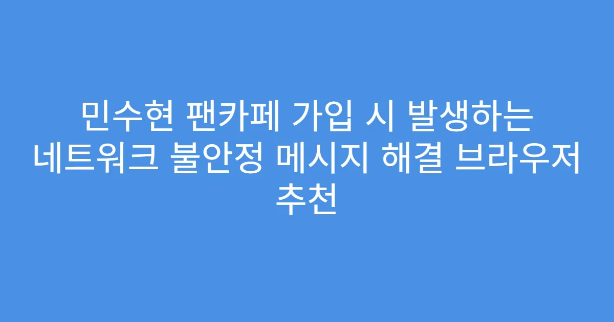 민수현 팬카페 가입 시 발생하는 네트워크 불안정 메시지 해결 브라우저 추천
