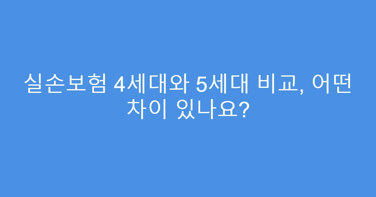 실손보험 4세대와 5세대 비교, 어떤 차이 있나요?