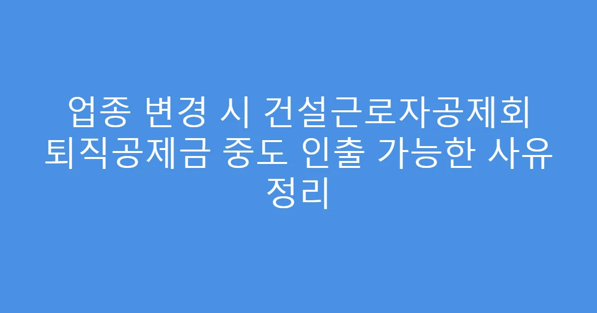 업종 변경 시 건설근로자공제회 퇴직공제금 중도 인출 가능한 사유 정리