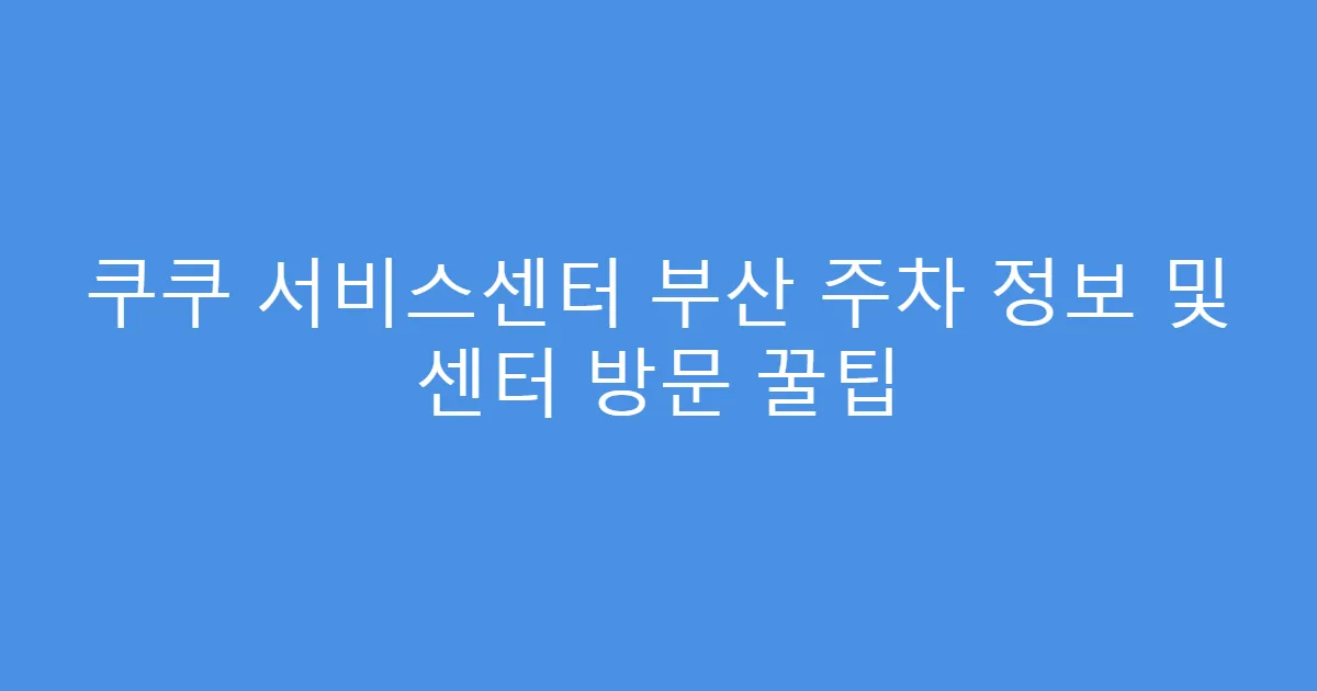 쿠쿠 서비스센터 부산 주차 정보 및 센터 방문 꿀팁