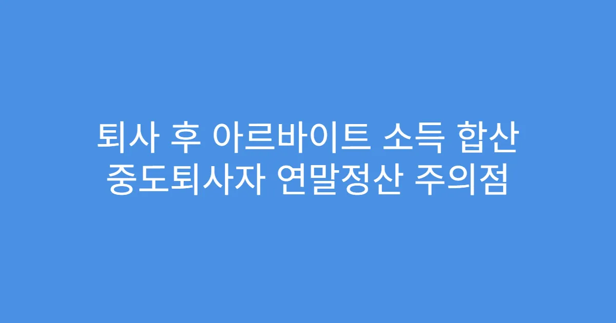 퇴사 후 아르바이트 소득 합산 중도퇴사자 연말정산 주의점