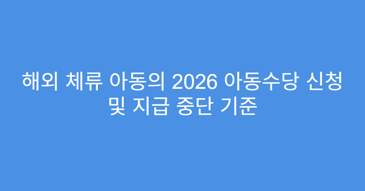 해외 체류 아동의 2026 아동수당 신청 및 지급 중단 기준