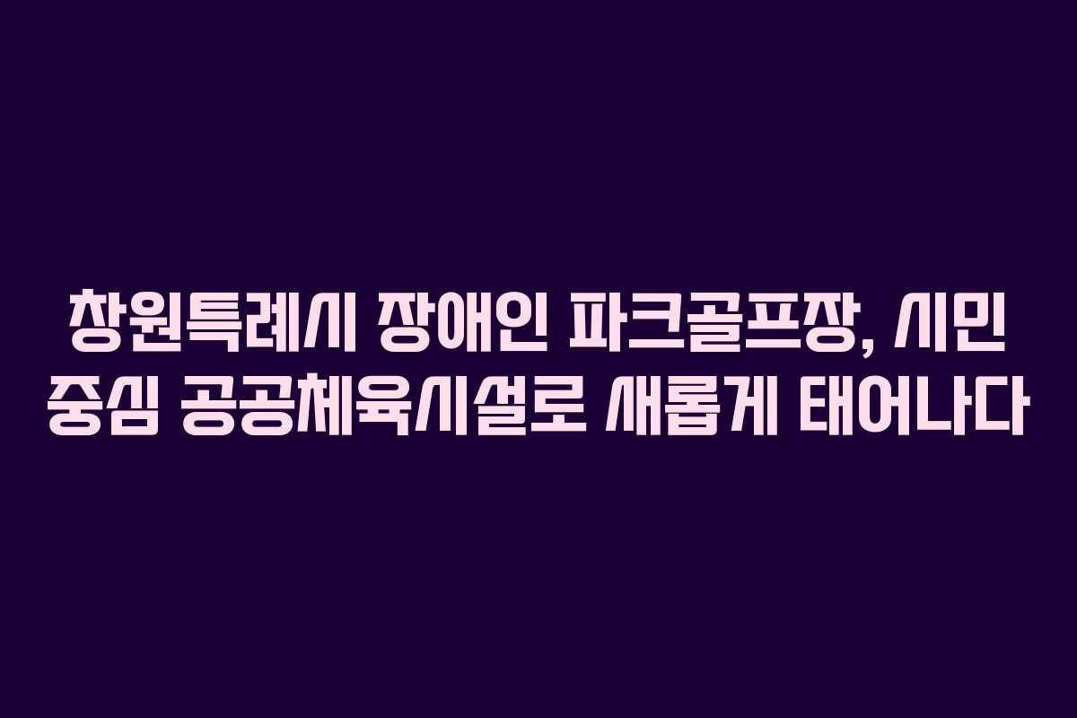 창원특례시 장애인 파크골프장, 시민 중심 공공체육시설로 새롭게 태어나다