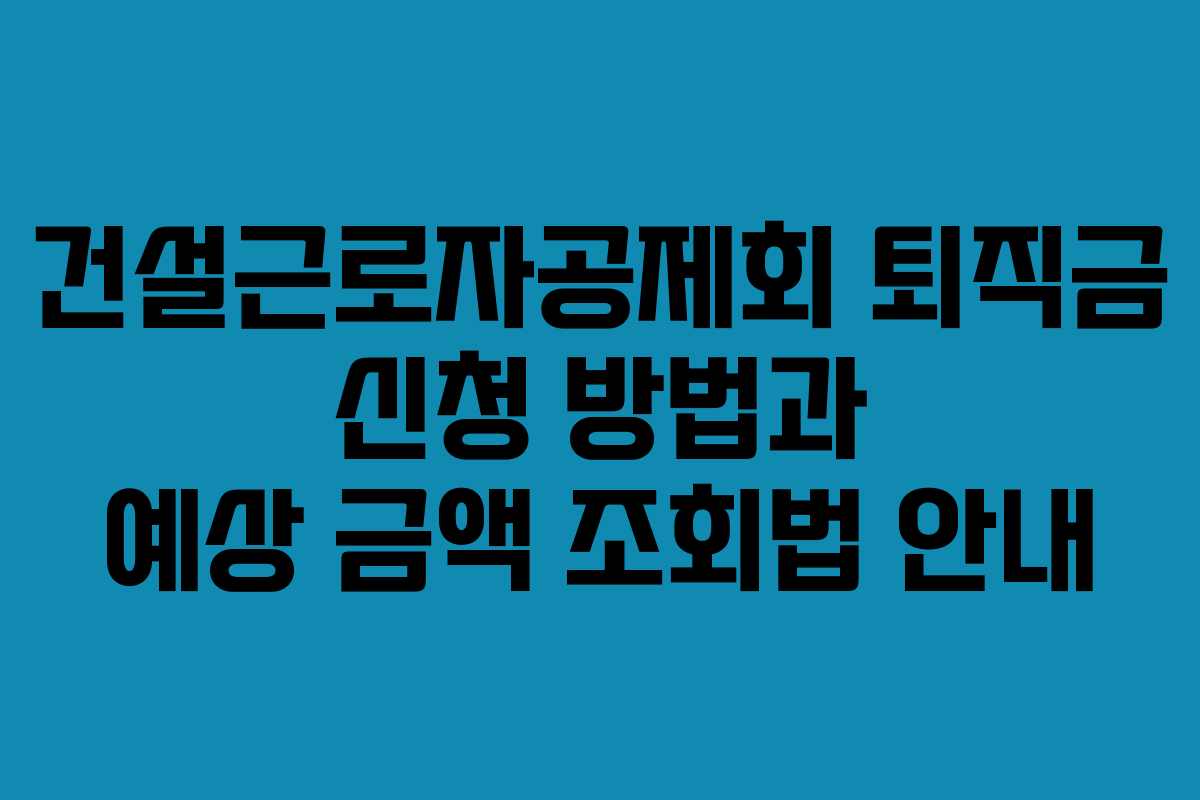 건설근로자공제회 퇴직금 신청 방법과 예상 금액 조회법 안내