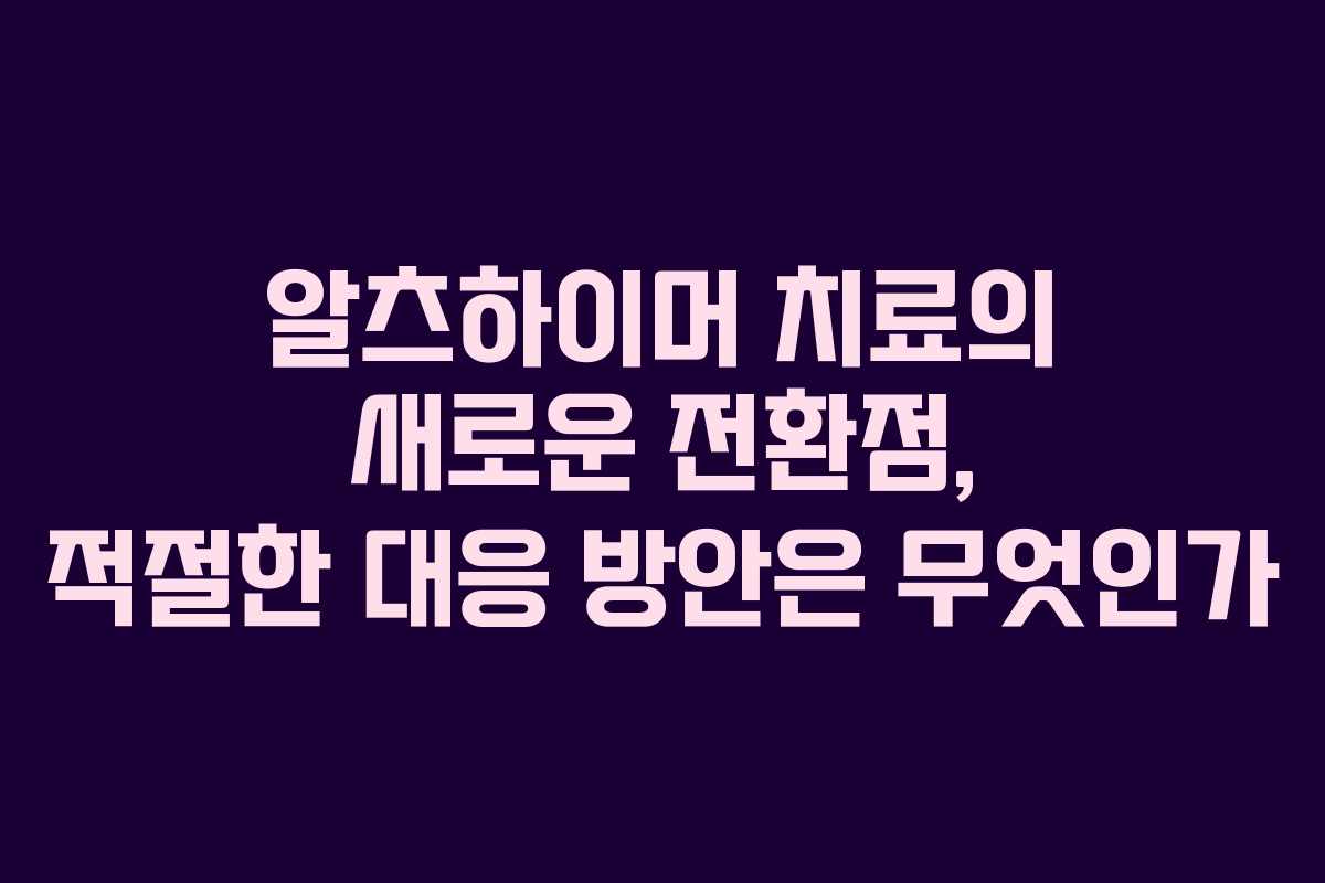 알츠하이머 치료의 새로운 전환점, 적절한 대응 방안은 무엇인가