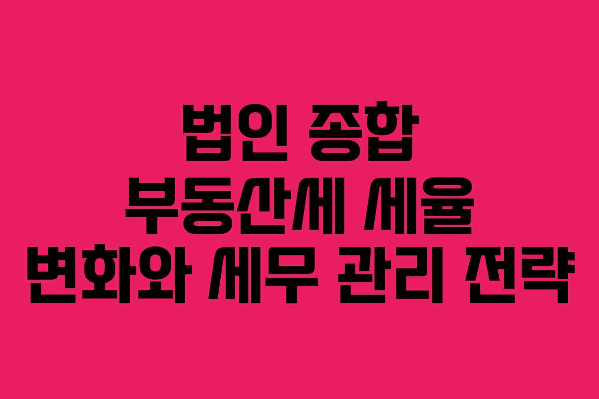 법인 종합 부동산세 세율 변화와 세무 관리 전략