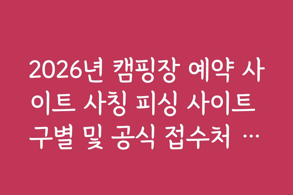 2026년 캠핑장 예약 사이트 사칭 피싱 사이트 구별 및 공식 접수처 리스트