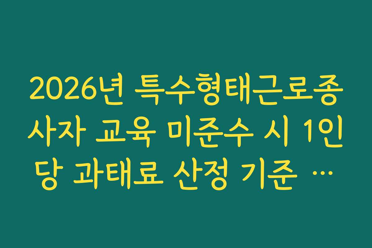 2026년 특수형태근로종사자 교육 미준수 시 1인당 과태료 산정 기준 팩트