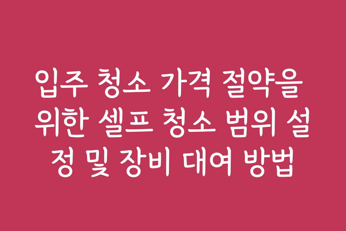 입주 청소 가격 절약을 위한 셀프 청소 범위 설정 및 장비 대여 방법