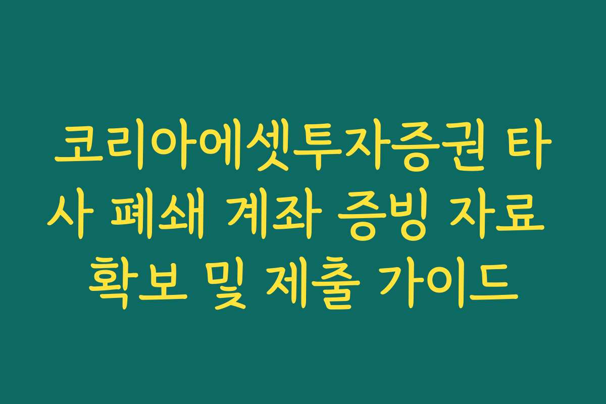 코리아에셋투자증권 타사 폐쇄 계좌 증빙 자료 확보 및 제출 가이드