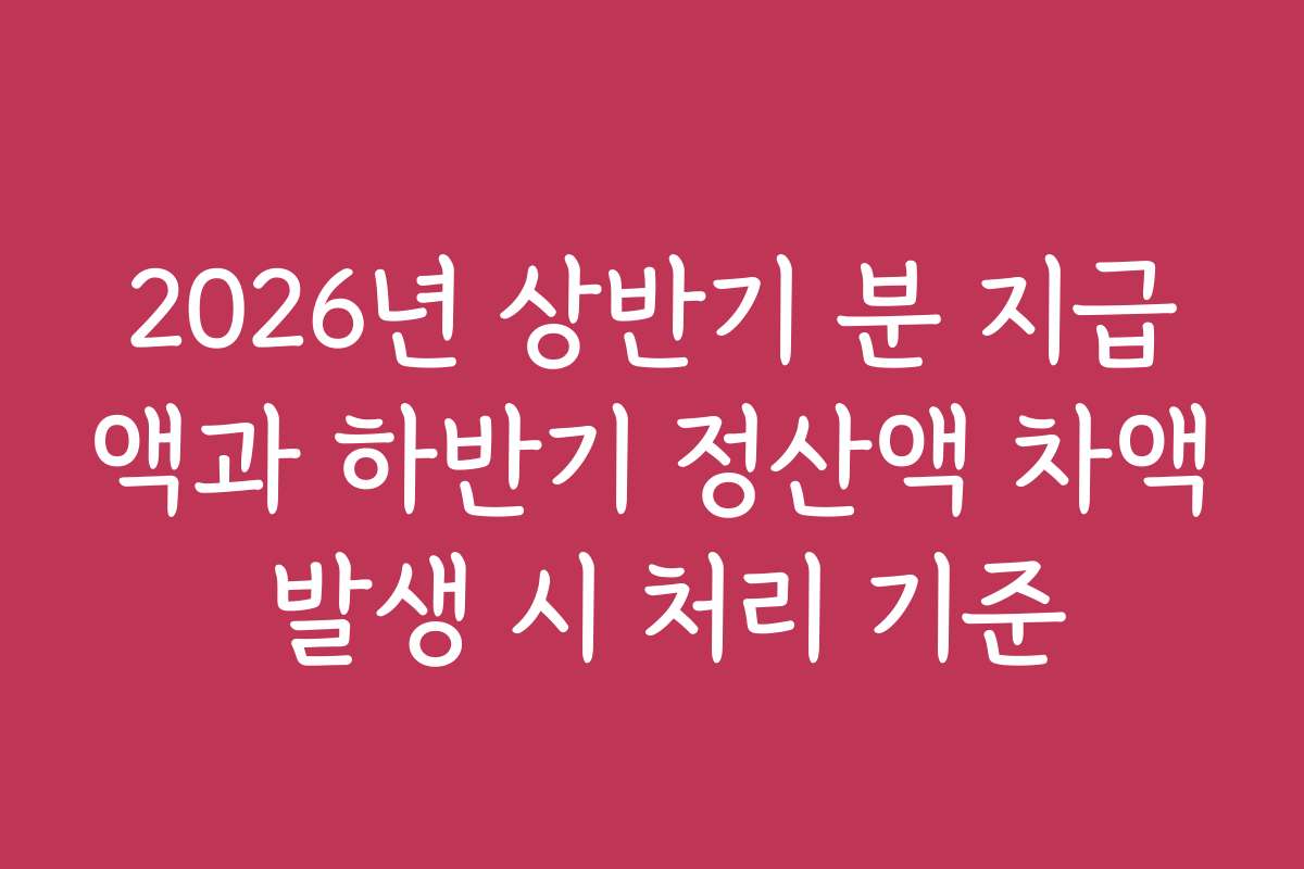 2026년 상반기 분 지급액과 하반기 정산액 차액 발생 시 처리 기준