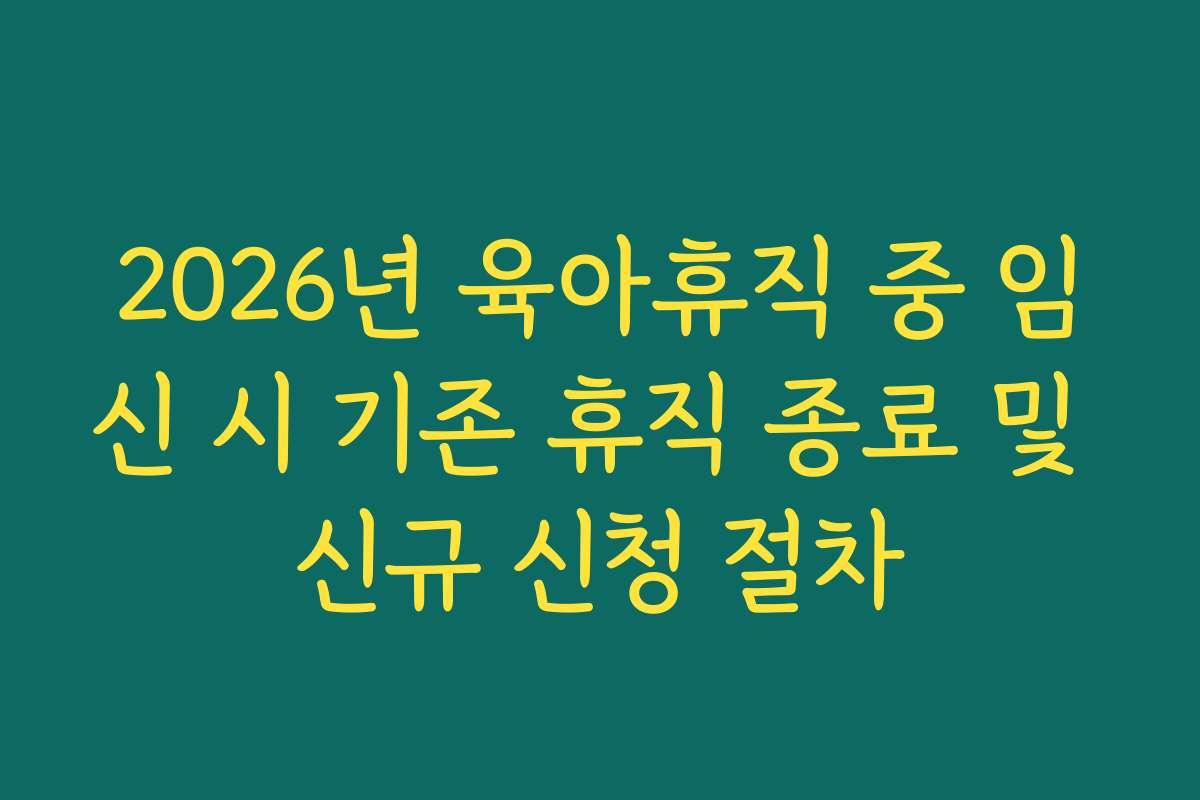 2026년 육아휴직 중 임신 시 기존 휴직 종료 및 신규 신청 절차