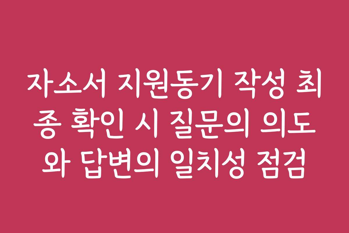 자소서 지원동기 작성 최종 확인 시 질문의 의도와 답변의 일치성 점검
