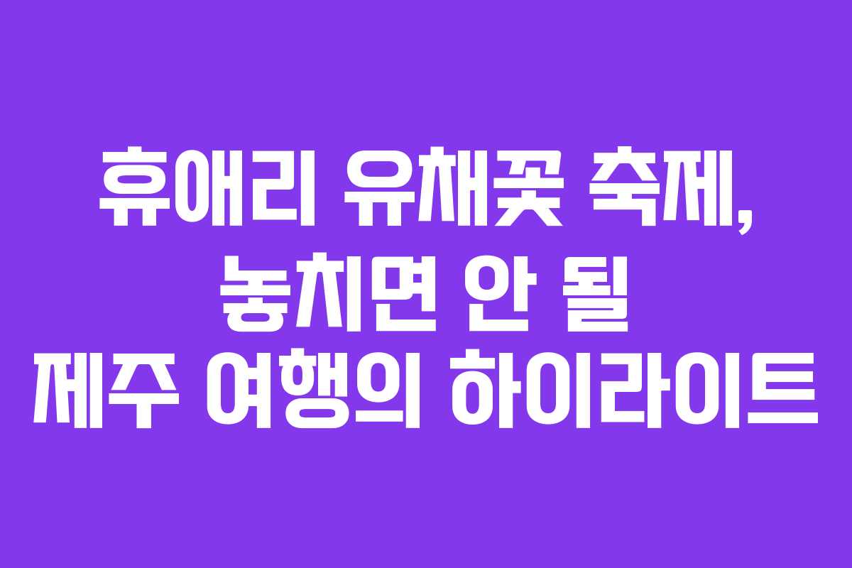 휴애리 유채꽃 축제, 놓치면 안 될 제주 여행의 하이라이트