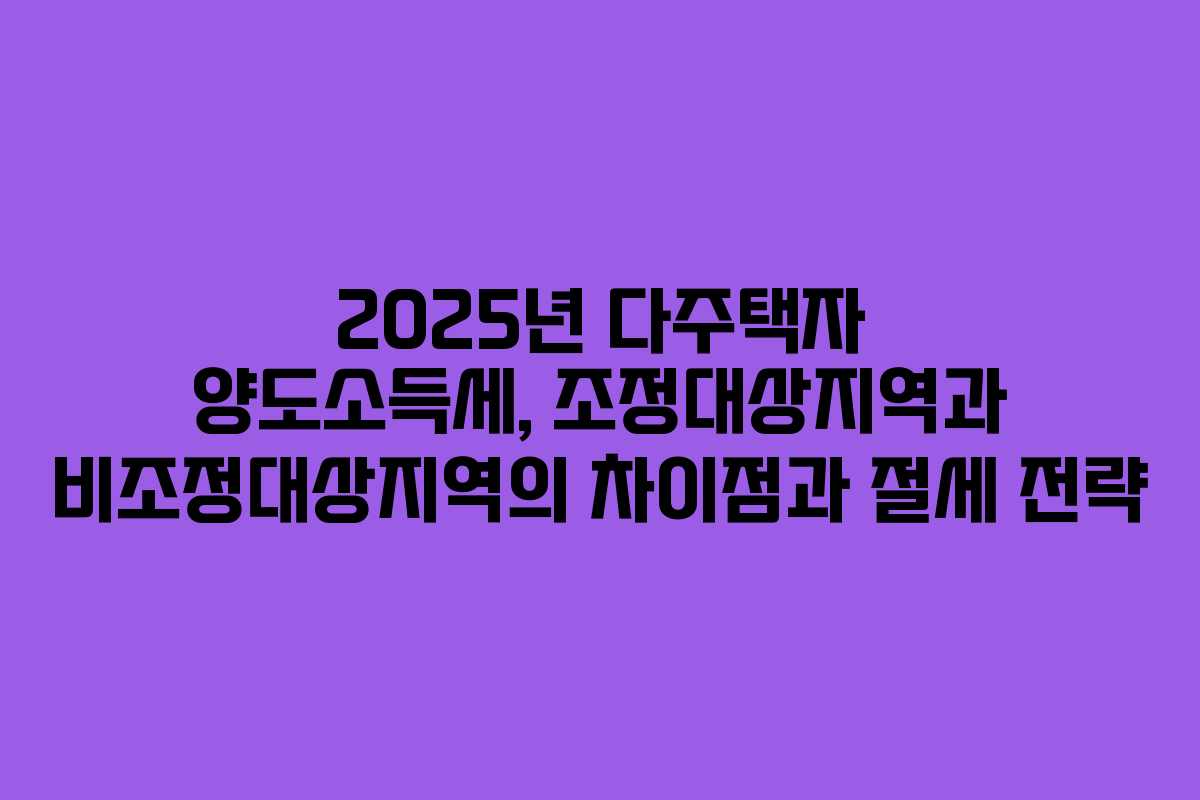 2025년 다주택자 양도소득세, 조정대상지역과 비조정대상지역의 차이점과 절세 전략
