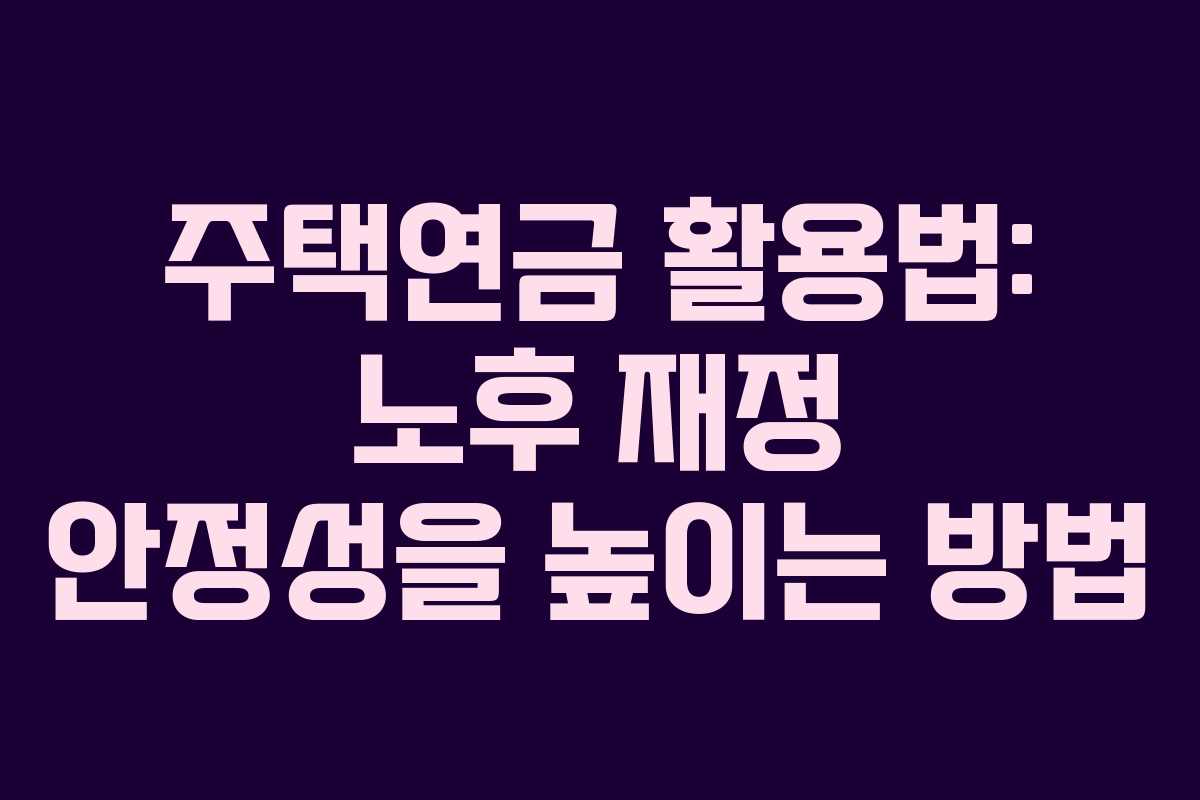 주택연금 활용법: 노후 재정 안정성을 높이는 방법