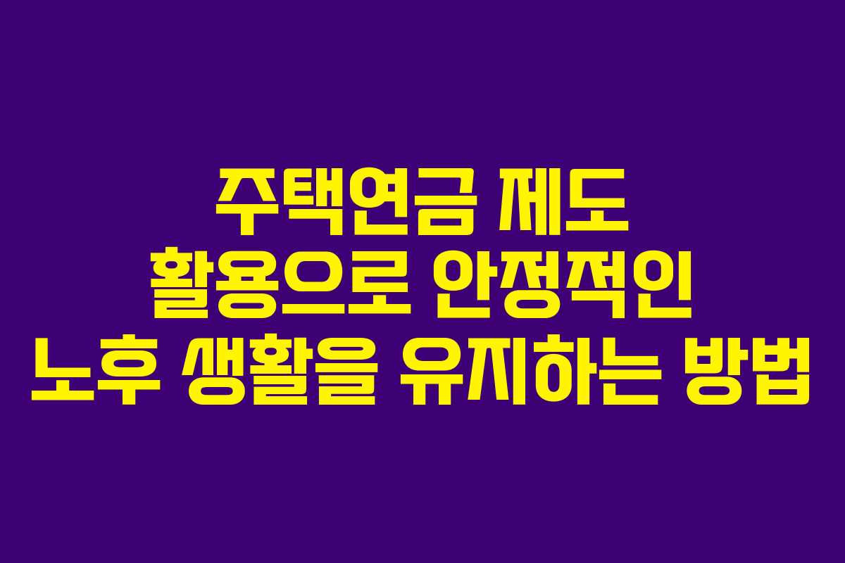 주택연금 제도 활용으로 안정적인 노후 생활을 유지하는 방법
