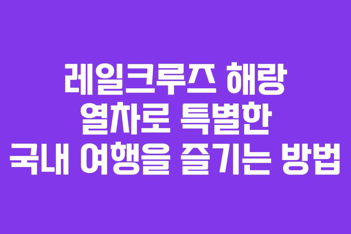 레일크루즈 해랑 열차로 특별한 국내 여행을 즐기는 방법