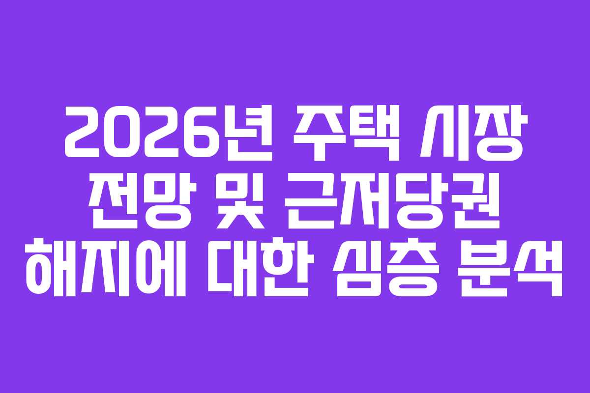 2026년 주택 시장 전망 및 근저당권 해지에 대한 심층 분석
