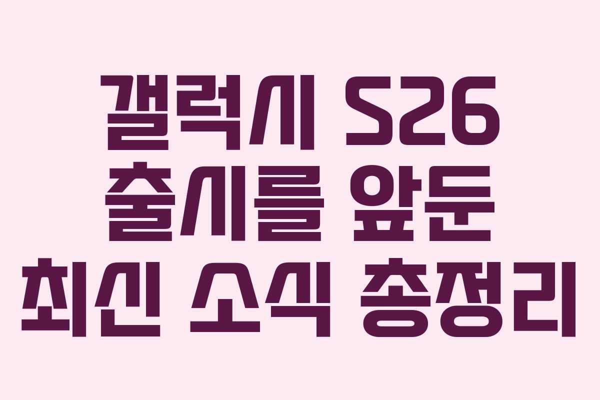 갤럭시 S26 출시를 앞둔 최신 소식 총정리
