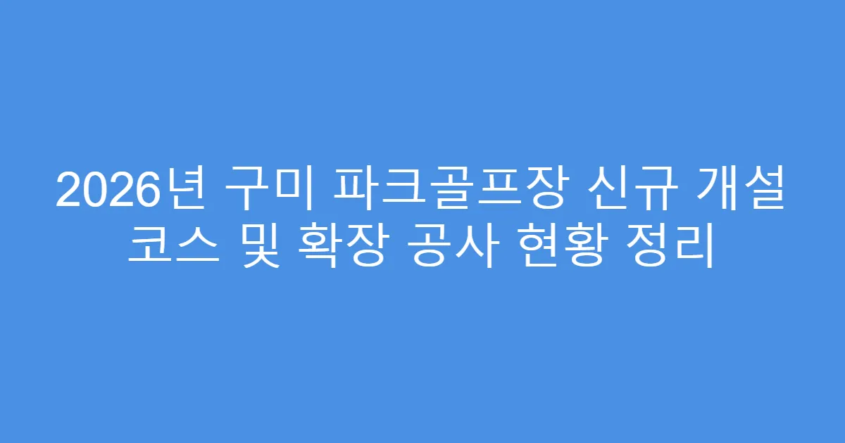2026년 구미 파크골프장 신규 개설 코스 및 확장 공사 현황 정리
