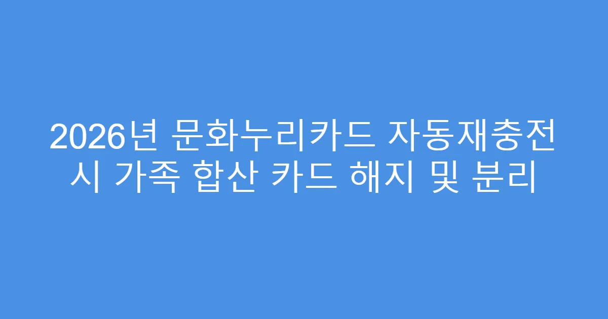 2026년 문화누리카드 자동재충전 시 가족 합산 카드 해지 및 분리