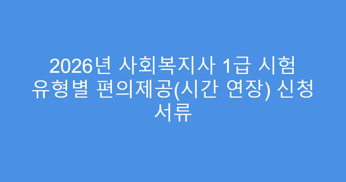 2026년 사회복지사 1급 시험 유형별 편의제공(시간 연장) 신청 서류