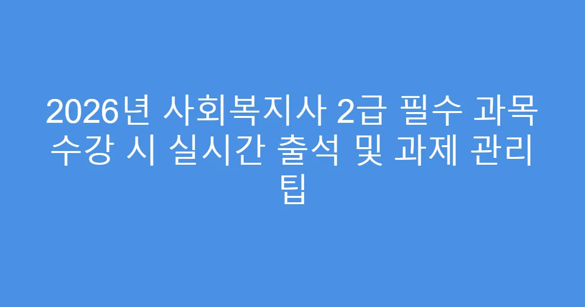 2026년 사회복지사 2급 필수 과목 수강 시 실시간 출석 및 과제 관리 팁