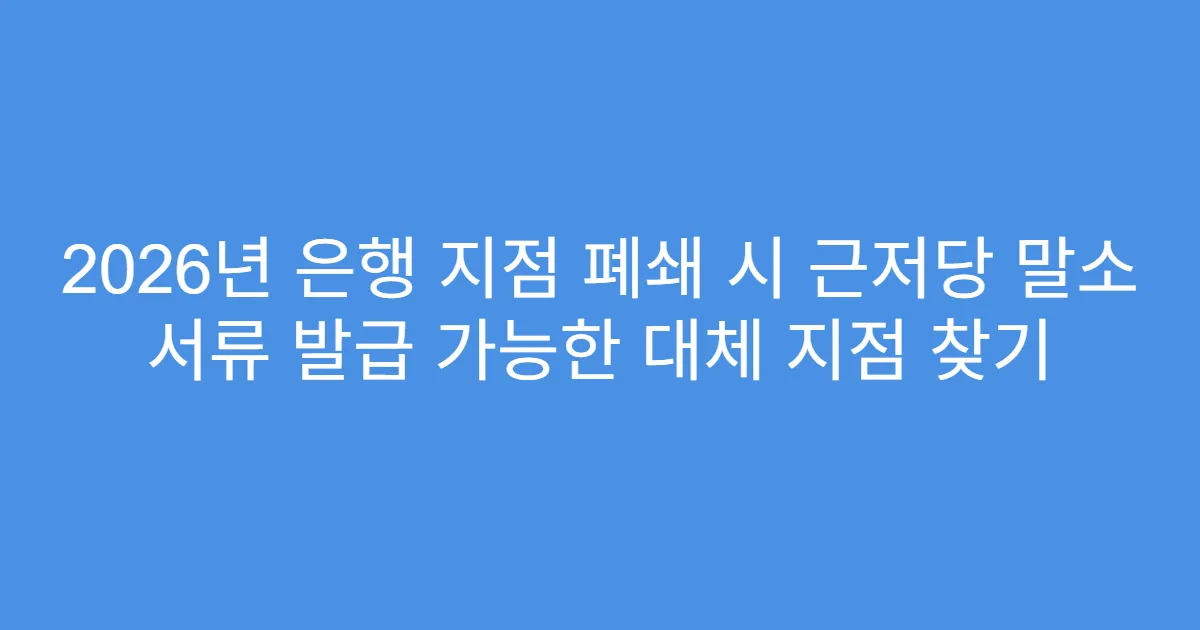 2026년 은행 지점 폐쇄 시 근저당 말소 서류 발급 가능한 대체 지점 찾기