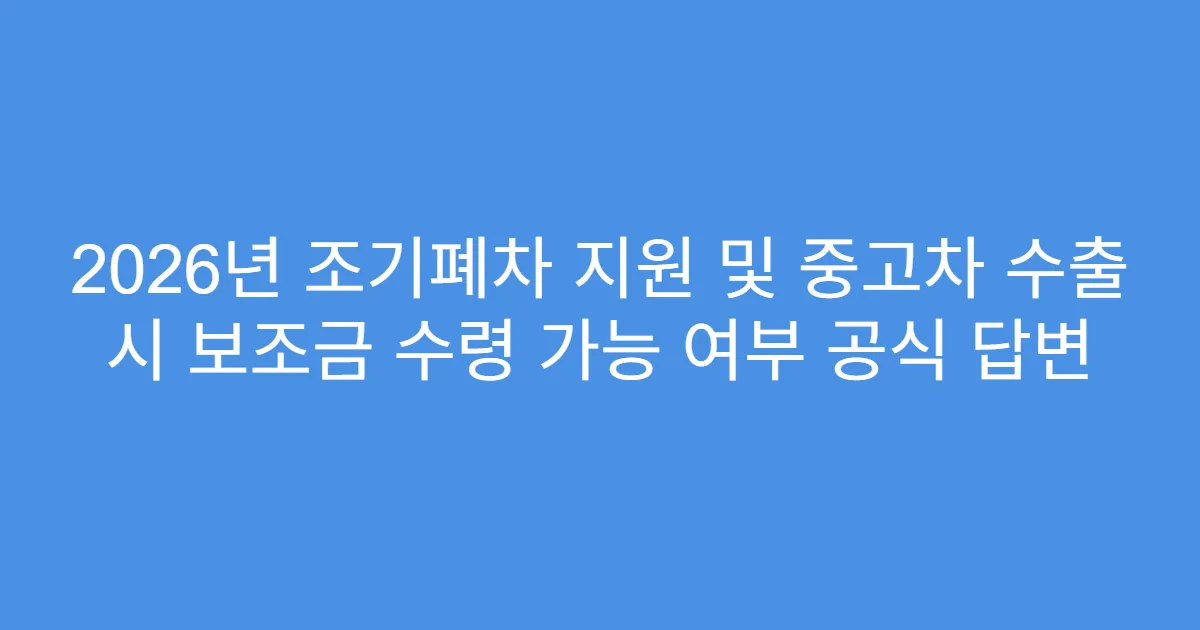 2026년 조기폐차 지원 및 중고차 수출 시 보조금 수령 가능 여부 공식 답변