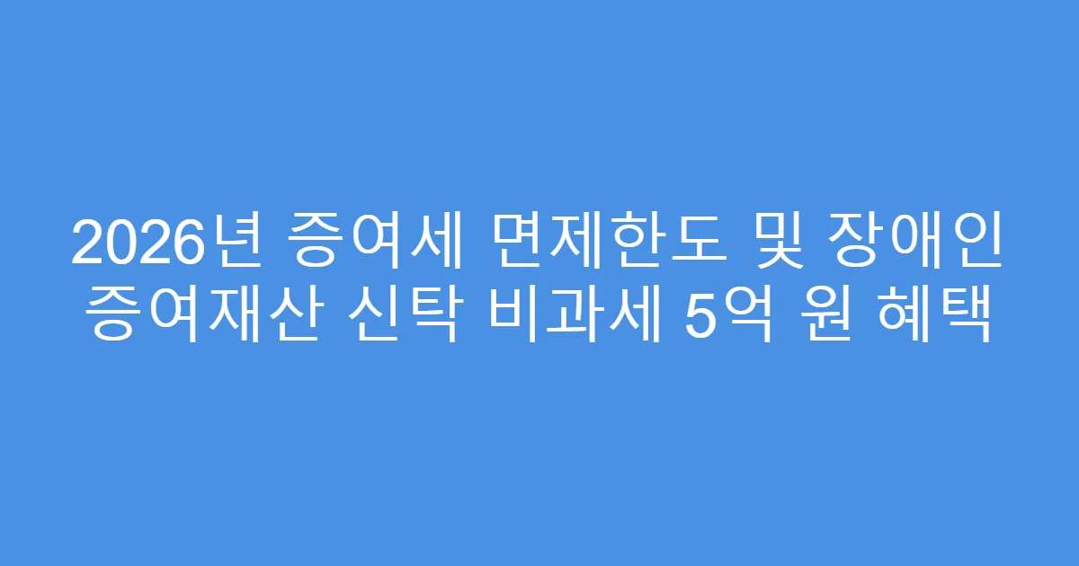 2026년 증여세 면제한도 및 장애인 증여재산 신탁 비과세 5억 원 혜택