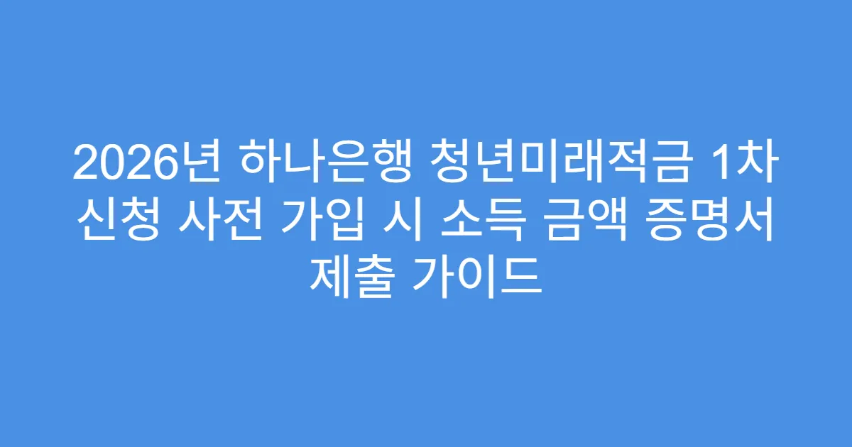 2026년 하나은행 청년미래적금 1차 신청 사전 가입 시 소득 금액 증명서 제출 가이드