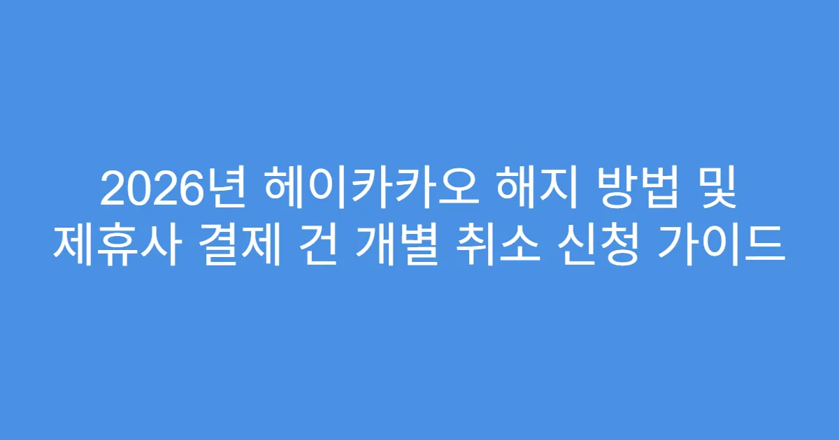 2026년 헤이카카오 해지 방법 및 제휴사 결제 건 개별 취소 신청 가이드