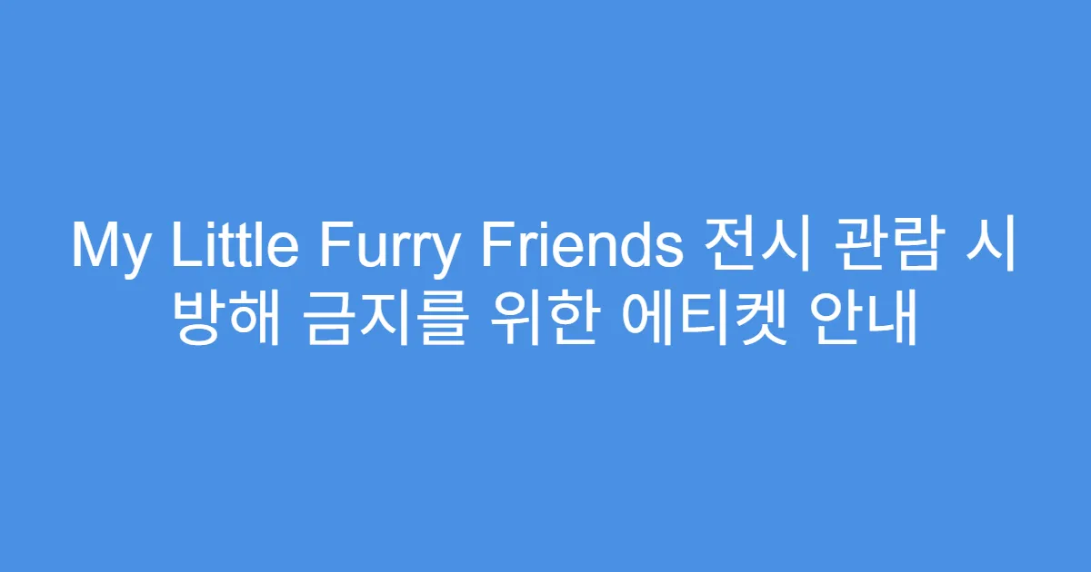 My Little Furry Friends 전시 관람 시 방해 금지를 위한 에티켓 안내