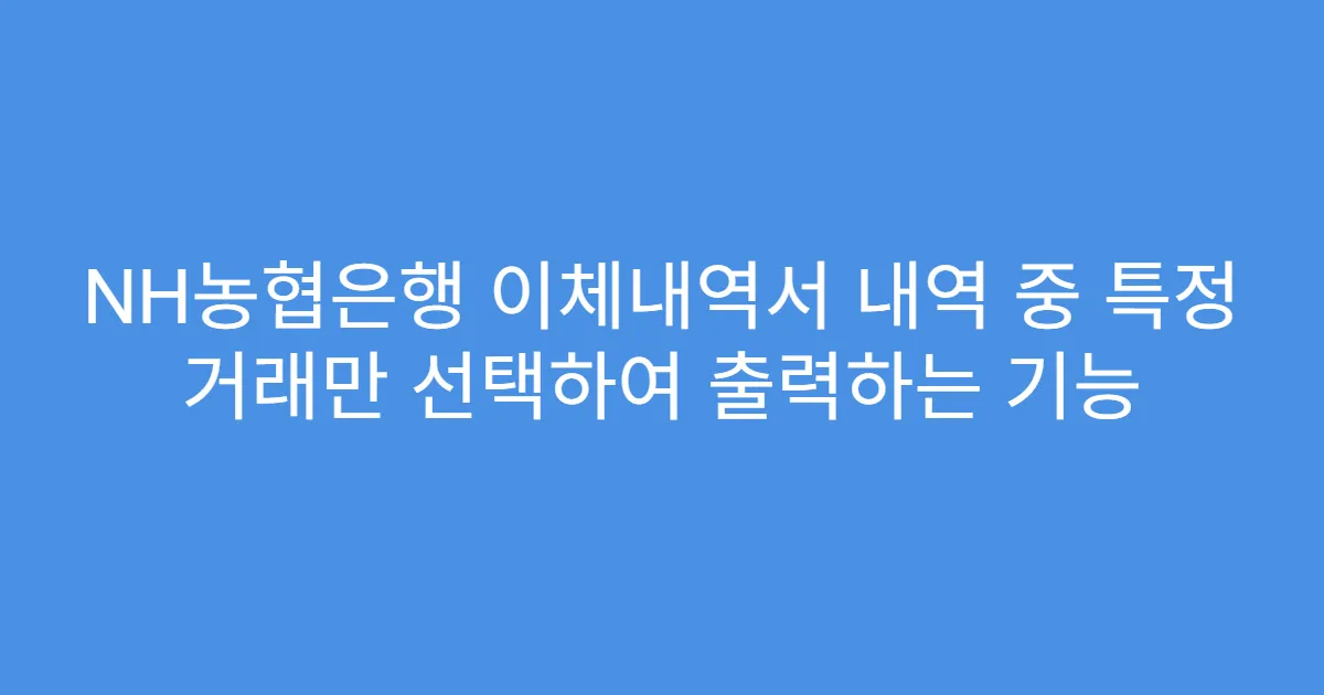 NH농협은행 이체내역서 내역 중 특정 거래만 선택하여 출력하는 기능