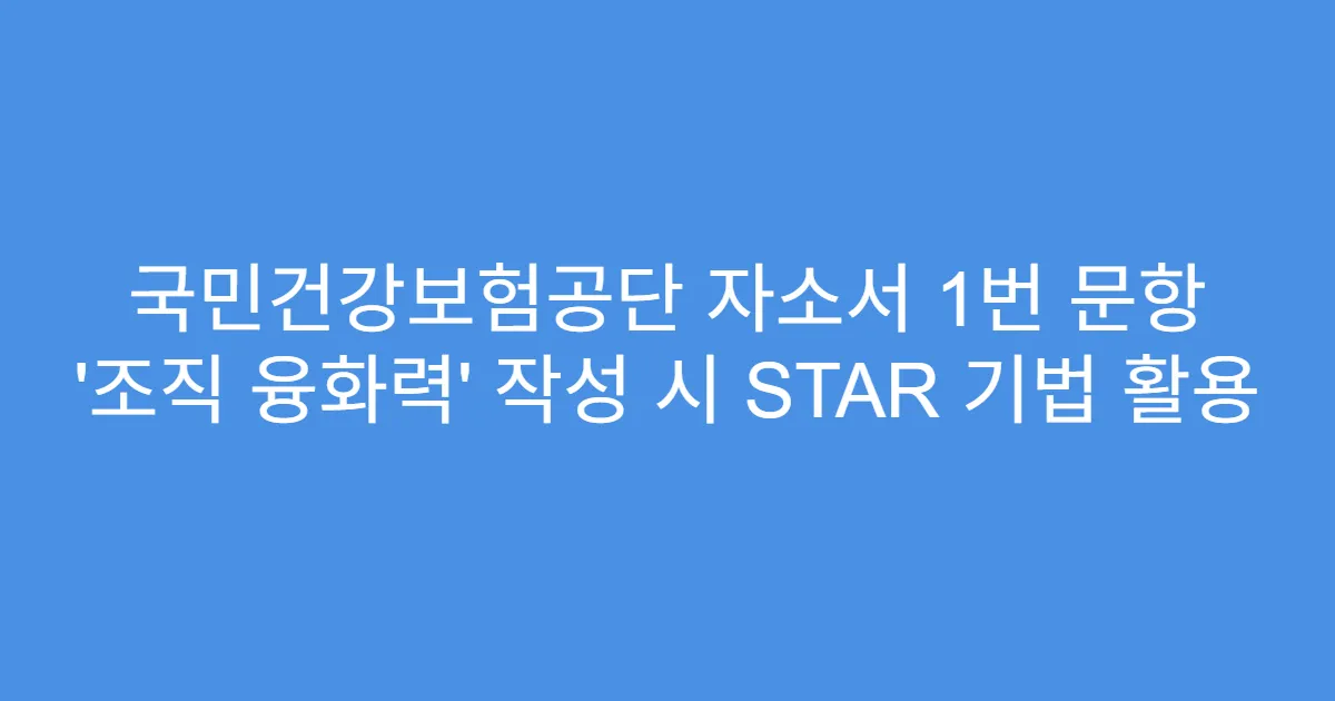 국민건강보험공단 자소서 1번 문항 ‘조직 융화력’ 작성 시 STAR 기법 활용