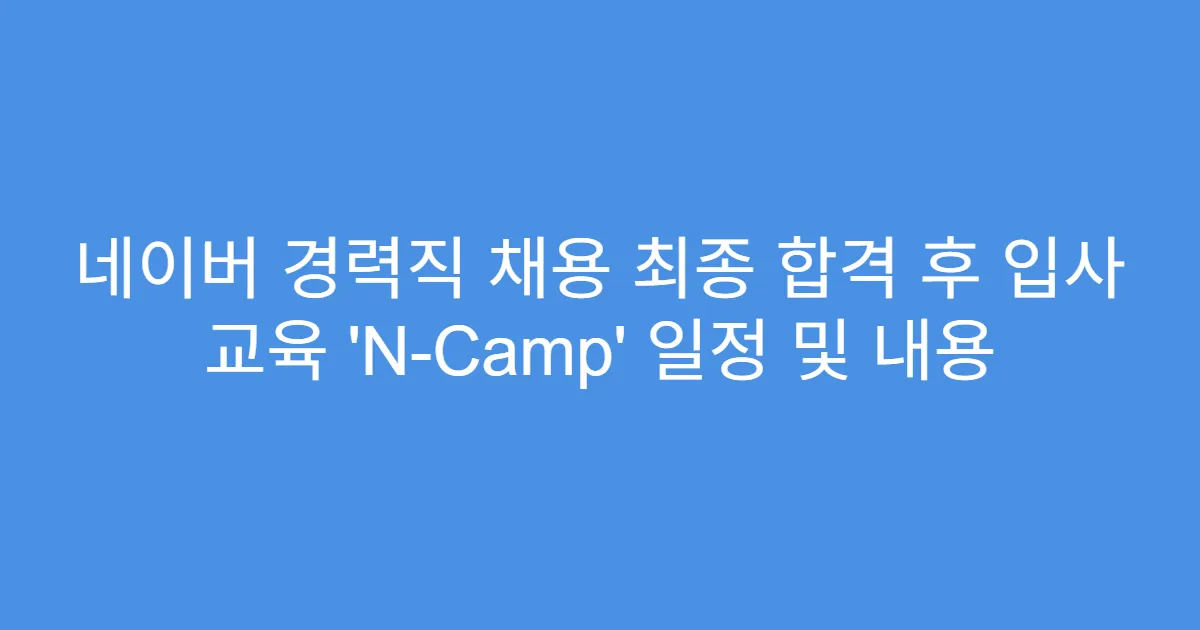 네이버 경력직 채용 최종 합격 후 입사 교육 ‘N-Camp’ 일정 및 내용