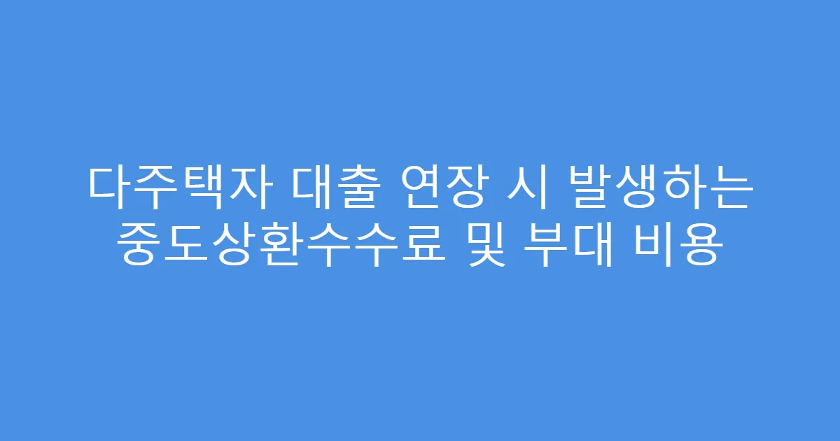 다주택자 대출 연장 시 발생하는 중도상환수수료 및 부대 비용