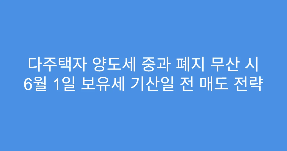 다주택자 양도세 중과 폐지 무산 시 6월 1일 보유세 기산일 전 매도 전략