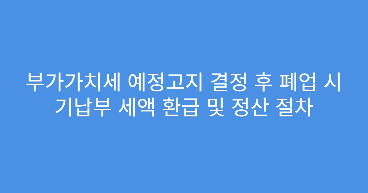 부가가치세 예정고지 결정 후 폐업 시 기납부 세액 환급 및 정산 절차