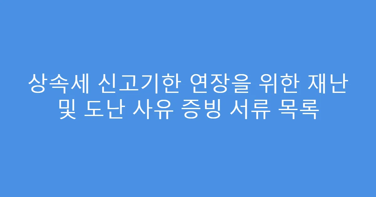 상속세 신고기한 연장을 위한 재난 및 도난 사유 증빙 서류 목록